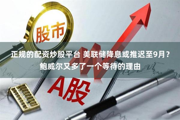 正规的配资炒股平台 美联储降息或推迟至9月？鲍威尔又多了一个等待的理由