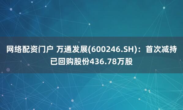 网络配资门户 万通发展(600246.SH)：首次减持已回购股份436.78万股