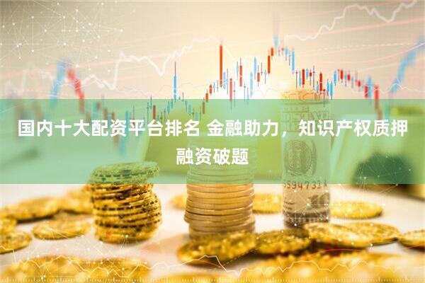 国内十大配资平台排名 金融助力，知识产权质押融资破题
