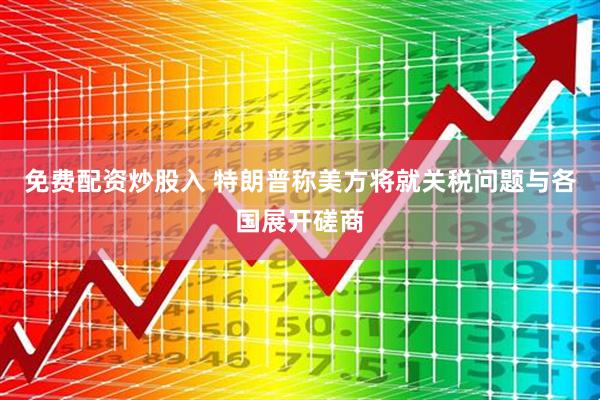 免费配资炒股入 特朗普称美方将就关税问题与各国展开磋商