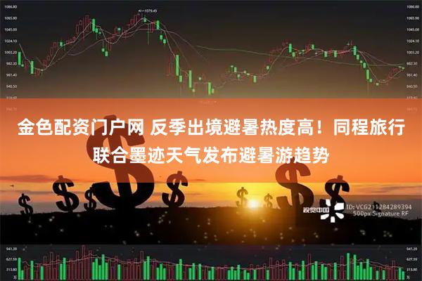 金色配资门户网 反季出境避暑热度高！同程旅行联合墨迹天气发布避暑游趋势