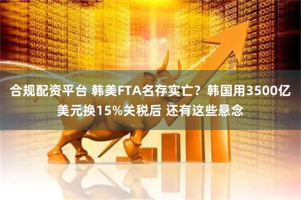 合规配资平台 韩美FTA名存实亡？韩国用3500亿美元换15%关税后 还有这些悬念