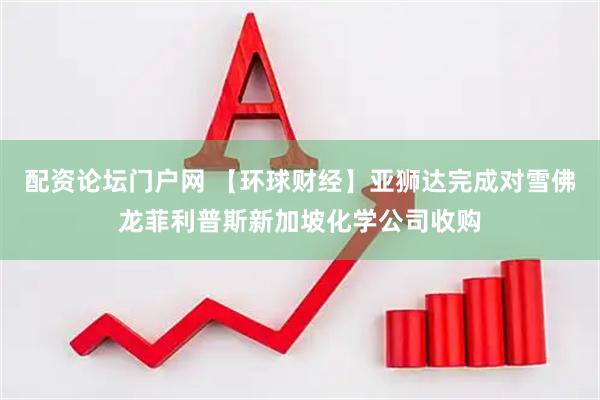 配资论坛门户网 【环球财经】亚狮达完成对雪佛龙菲利普斯新加坡化学公司收购