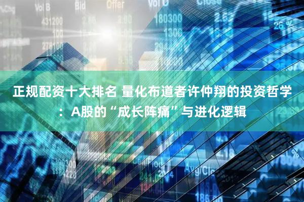 正规配资十大排名 量化布道者许仲翔的投资哲学：A股的“成长阵痛”与进化逻辑