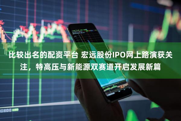 比较出名的配资平台 宏远股份IPO网上路演获关注，特高压与新能源双赛道开启发展新篇