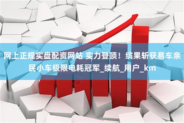 网上正规实盘配资网站 实力登顶！缤果斩获易车亲民小车极限电耗冠军_续航_用户_km