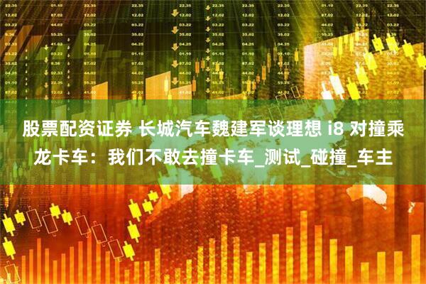 股票配资证券 长城汽车魏建军谈理想 i8 对撞乘龙卡车：我们不敢去撞卡车_测试_碰撞_车主