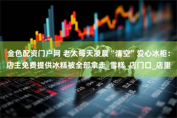 金色配资门户网 老太每天凌晨“清空”爱心冰柜：店主免费提供冰糕被全部拿走_雪糕_店门口_店里