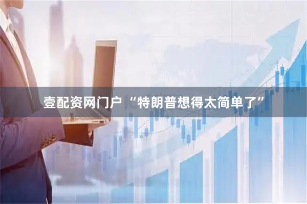 壹配资网门户 “特朗普想得太简单了”
