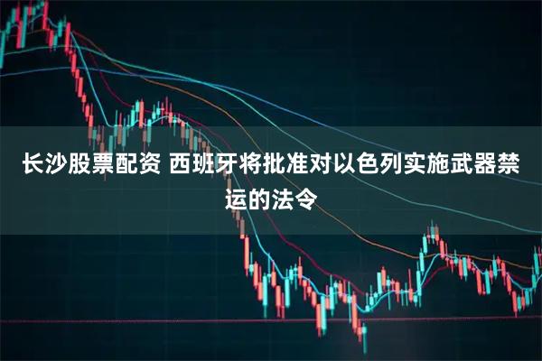长沙股票配资 西班牙将批准对以色列实施武器禁运的法令