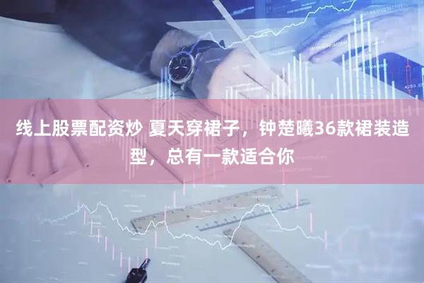 线上股票配资炒 夏天穿裙子，钟楚曦36款裙装造型，总有一款适合你