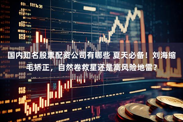 国内知名股票配资公司有哪些 夏天必备！刘海缩毛矫正，自然卷救星还是高风险地雷？